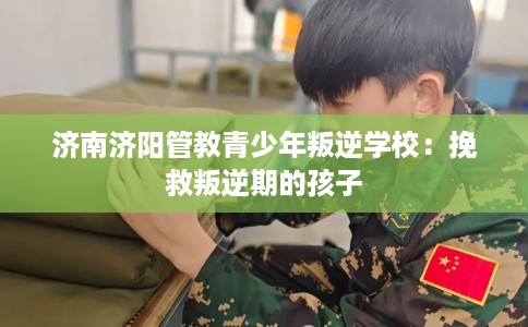 济南济阳管教青少年叛逆学校：挽救叛逆期的孩子