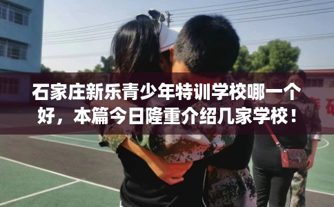 石家庄新乐青少年特训学校哪一个好，本篇今日隆重介绍几家学校！