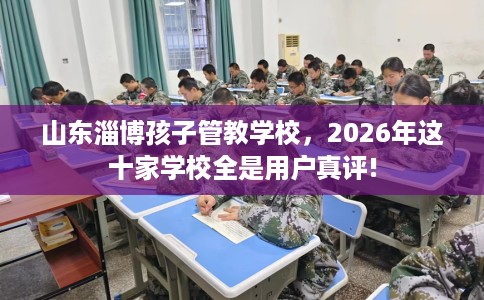 山东淄博孩子管教学校，2026年这十家学校全是用户真评!