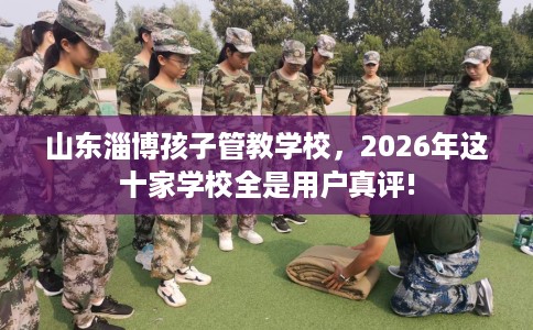 山东淄博孩子管教学校，2026年这十家学校全是用户真评!