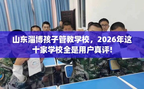 山东淄博孩子管教学校，2026年这十家学校全是用户真评!