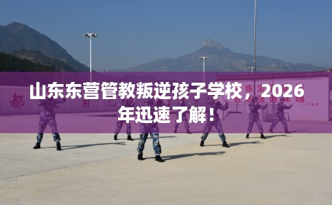 山东东营管教叛逆孩子学校，2026年迅速了解！