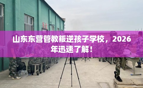 山东东营管教叛逆孩子学校，2026年迅速了解！