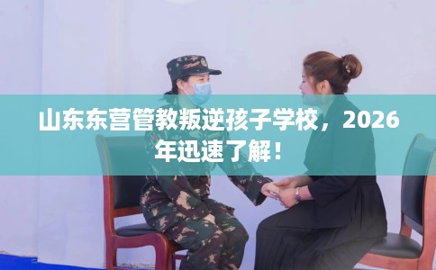 山东东营管教叛逆孩子学校，2026年迅速了解！