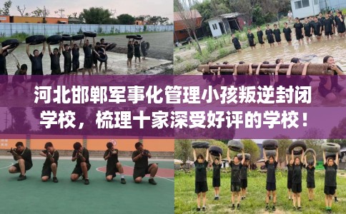 河北邯郸军事化管理小孩叛逆封闭学校，梳理十家深受好评的学校！