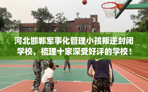 河北邯郸军事化管理小孩叛逆封闭学校，梳理十家深受好评的学校！