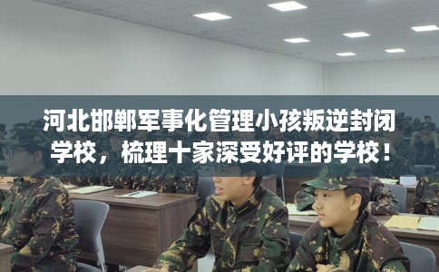 河北邯郸军事化管理小孩叛逆封闭学校，梳理十家深受好评的学校！