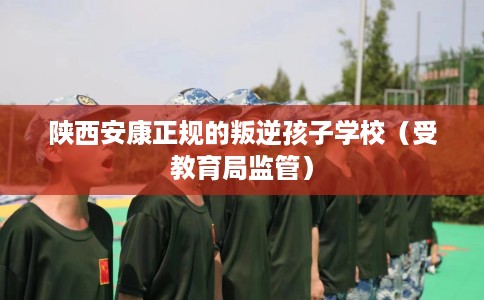 陕西安康正规的叛逆孩子学校（受教育局监管）