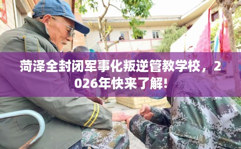 菏泽全封闭军事化叛逆管教学校，2026年快来了解!