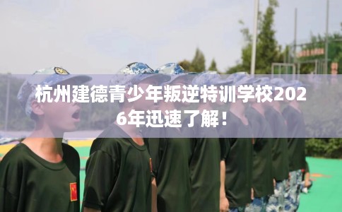 杭州建德青少年叛逆特训学校2026年迅速了解！