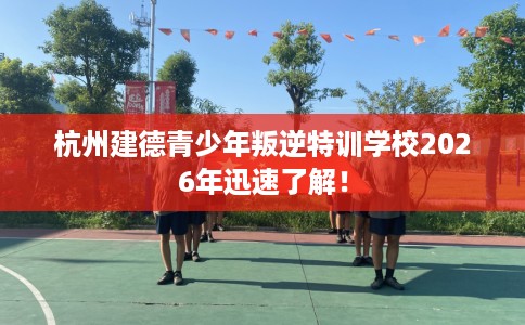 杭州建德青少年叛逆特训学校2026年迅速了解！