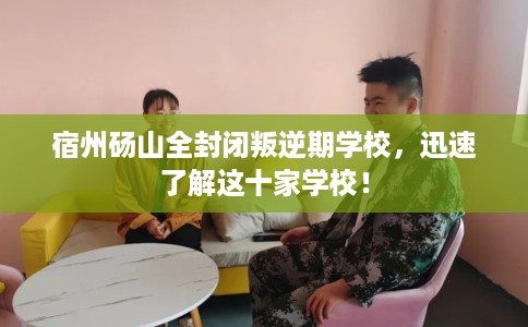 宿州砀山全封闭叛逆期学校，迅速了解这十家学校！