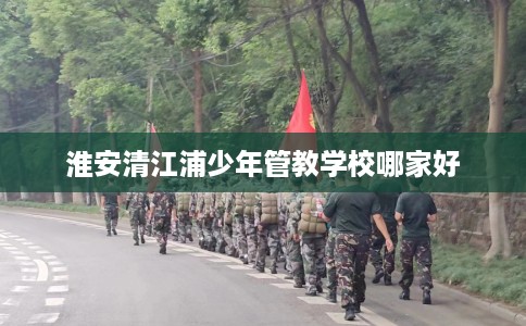 淮安清江浦少年管教学校哪家好