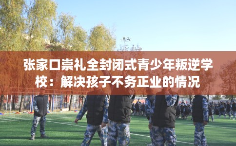 张家口崇礼全封闭式青少年叛逆学校：解决孩子不务正业的情况
