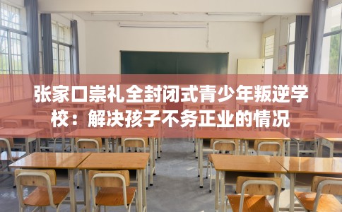 张家口崇礼全封闭式青少年叛逆学校：解决孩子不务正业的情况