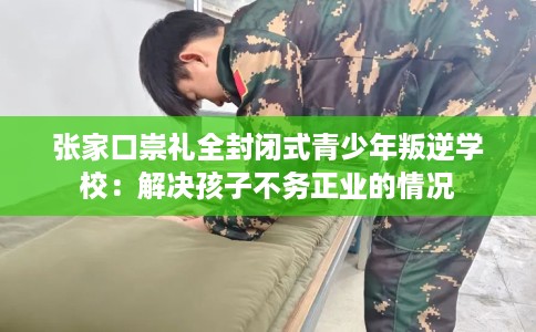 张家口崇礼全封闭式青少年叛逆学校：解决孩子不务正业的情况