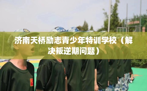 济南天桥励志青少年特训学校（解决叛逆期问题）