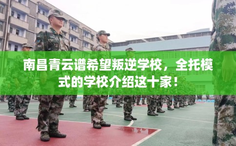 南昌青云谱希望叛逆学校，全托模式的学校介绍这十家！