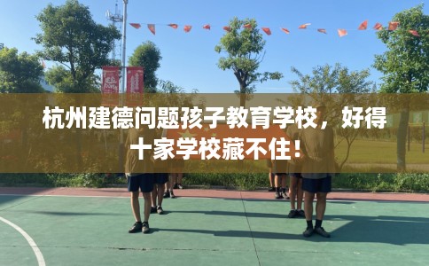 杭州建德问题孩子教育学校，好得十家学校藏不住！