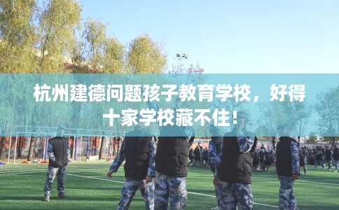 杭州建德问题孩子教育学校，好得十家学校藏不住！