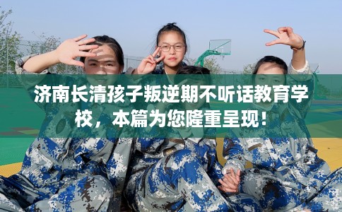 济南长清孩子叛逆期不听话教育学校，本篇为您隆重呈现！