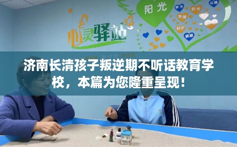 济南长清孩子叛逆期不听话教育学校，本篇为您隆重呈现！