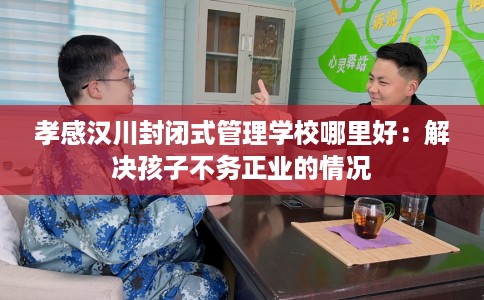 孝感汉川封闭式管理学校哪里好：解决孩子不务正业的情况