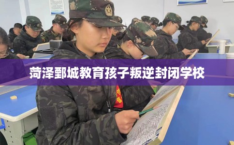 菏泽鄄城教育孩子叛逆封闭学校