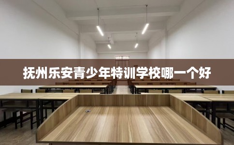 抚州乐安青少年特训学校哪一个好