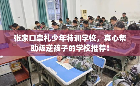 张家口崇礼少年特训学校，真心帮助叛逆孩子的学校推荐！