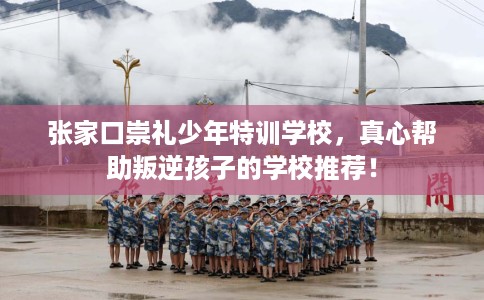 张家口崇礼少年特训学校，真心帮助叛逆孩子的学校推荐！