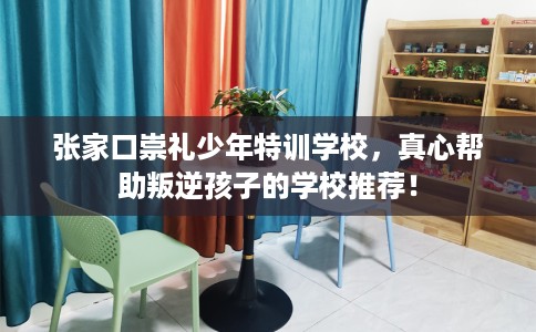 张家口崇礼少年特训学校，真心帮助叛逆孩子的学校推荐！