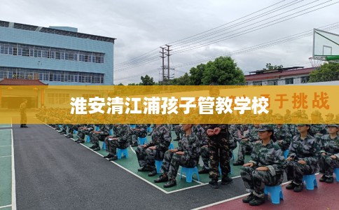 淮安清江浦孩子管教学校