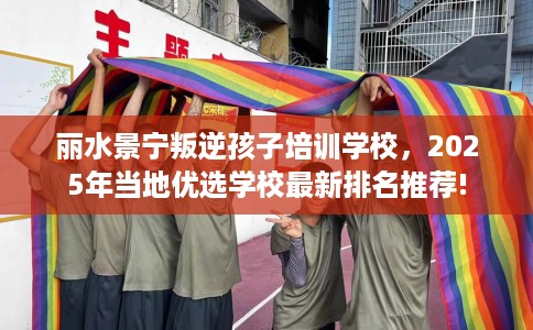 丽水景宁叛逆孩子培训学校，2025年当地优选学校最新排名推荐!