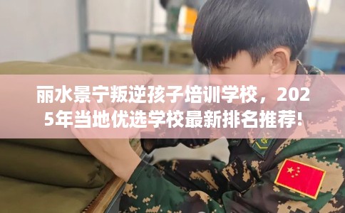 丽水景宁叛逆孩子培训学校，2025年当地优选学校最新排名推荐!