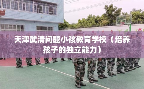 天津武清问题小孩教育学校（培养孩子的独立能力）