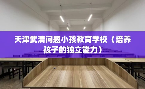 天津武清问题小孩教育学校（培养孩子的独立能力）