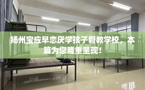 扬州宝应早恋厌学孩子管教学校，本篇为您隆重呈现！