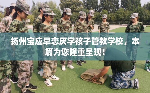 扬州宝应早恋厌学孩子管教学校，本篇为您隆重呈现！