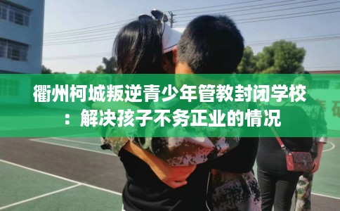 衢州柯城叛逆青少年管教封闭学校：解决孩子不务正业的情况