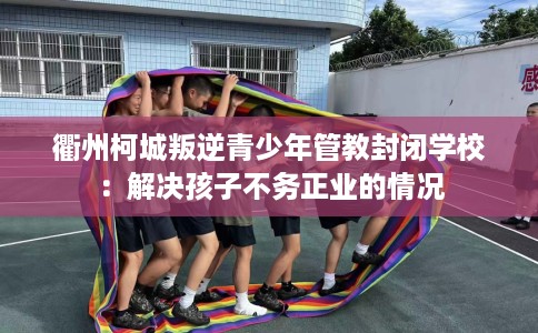 衢州柯城叛逆青少年管教封闭学校：解决孩子不务正业的情况