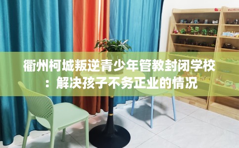 衢州柯城叛逆青少年管教封闭学校：解决孩子不务正业的情况