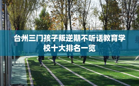 台州三门孩子叛逆期不听话教育学校十大排名一览