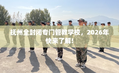 抚州全封闭专门管教学校，2026年快来了解!