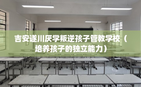 吉安遂川厌学叛逆孩子管教学校（培养孩子的独立能力）