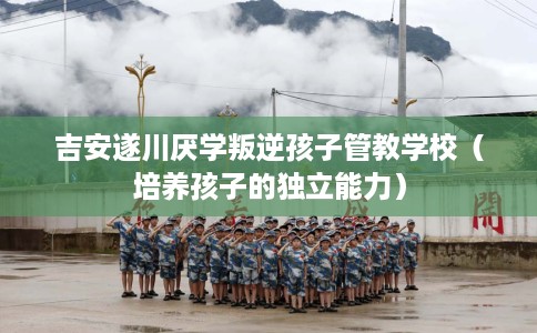 吉安遂川厌学叛逆孩子管教学校（培养孩子的独立能力）