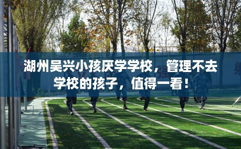 湖州吴兴小孩厌学学校，管理不去学校的孩子，值得一看！