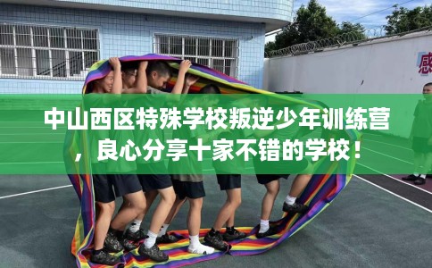 中山西区特殊学校叛逆少年训练营，良心分享十家不错的学校！