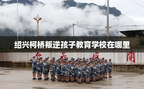 绍兴柯桥叛逆孩子教育学校在哪里