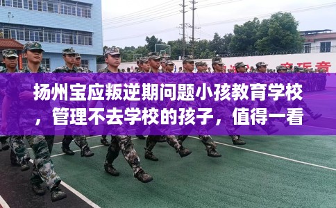 扬州宝应叛逆期问题小孩教育学校，管理不去学校的孩子，值得一看！